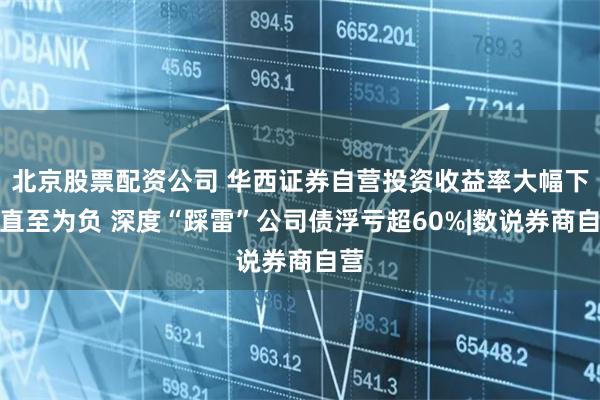 北京股票配资公司 华西证券自营投资收益率大幅下滑直至为负 深度“踩雷”公司债浮亏超60%|数说券商自营