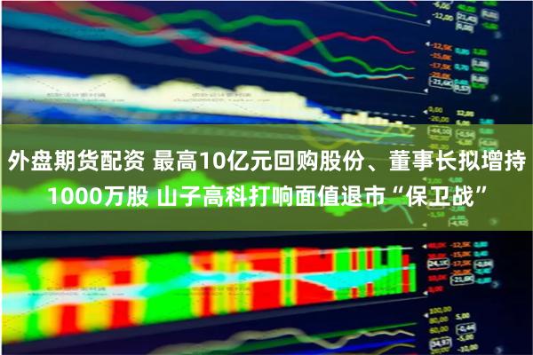 外盘期货配资 最高10亿元回购股份、董事长拟增持1000万股 山子高科打响面值退市“保卫战”
