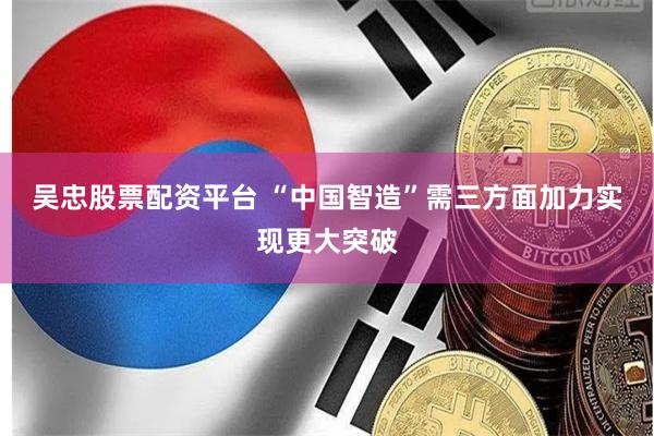 吴忠股票配资平台 “中国智造”需三方面加力实现更大突破
