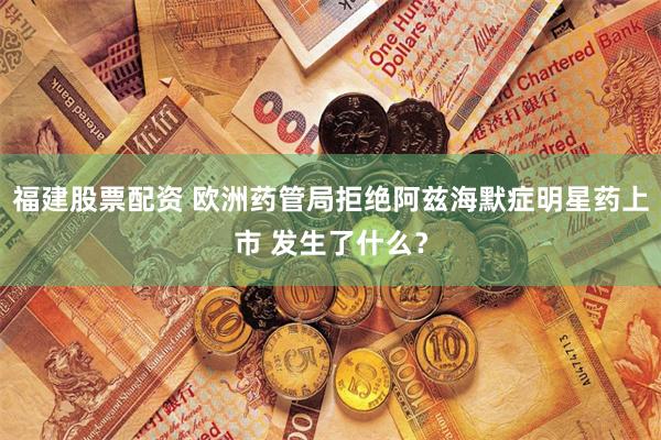 福建股票配资 欧洲药管局拒绝阿兹海默症明星药上市 发生了什么？