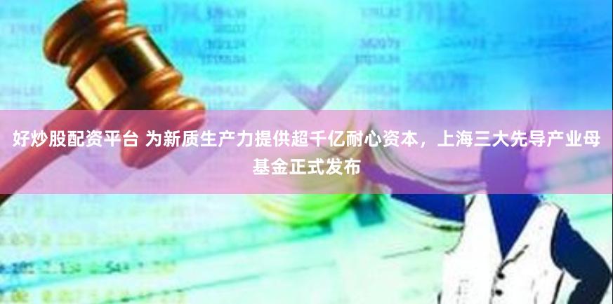 好炒股配资平台 为新质生产力提供超千亿耐心资本，上海三大先导产业母基金正式发布
