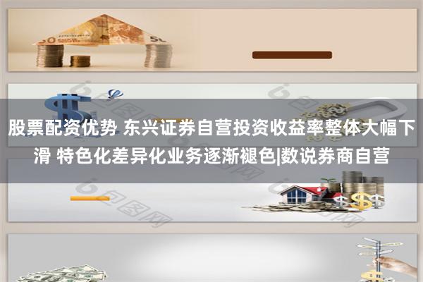 股票配资优势 东兴证券自营投资收益率整体大幅下滑 特色化差异化业务逐渐褪色|数说券商自营