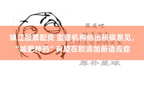 镇江股票配资 监管机构给出积极意见，“减肥神药”有望在欧添加新适应症