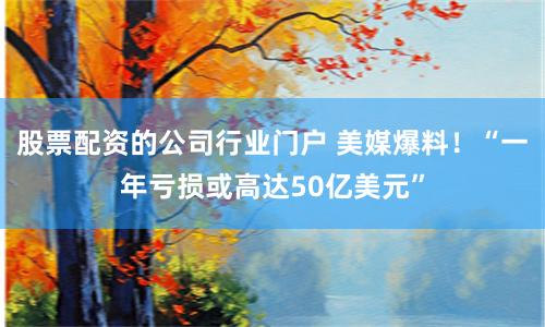 股票配资的公司行业门户 美媒爆料！“一年亏损或高达50亿美元”