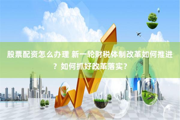 股票配资怎么办理 新一轮财税体制改革如何推进？如何抓好改革落实？