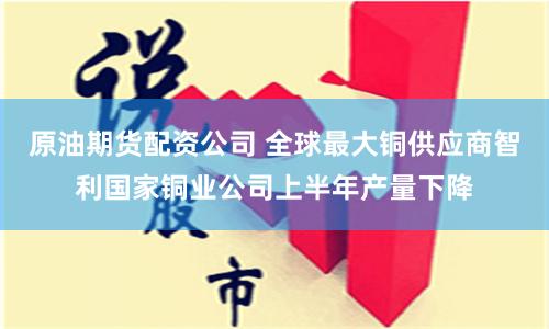 原油期货配资公司 全球最大铜供应商智利国家铜业公司上半年产量下降