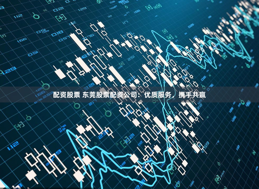 配资股票 东莞股票配资公司：优质服务，携手共赢