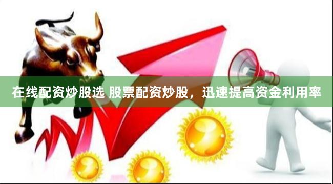 在线配资炒股选 股票配资炒股，迅速提高资金利用率