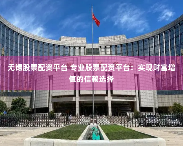 无锡股票配资平台 专业股票配资平台：实现财富增值的信赖选择