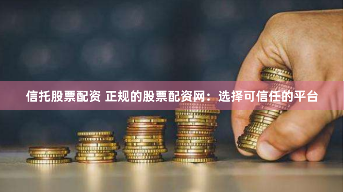 信托股票配资 正规的股票配资网：选择可信任的平台