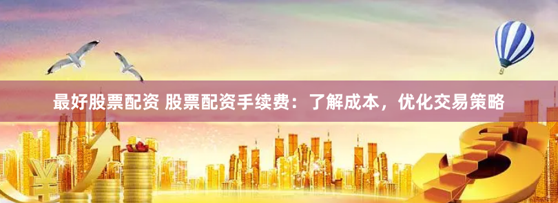 最好股票配资 股票配资手续费：了解成本，优化交易策略
