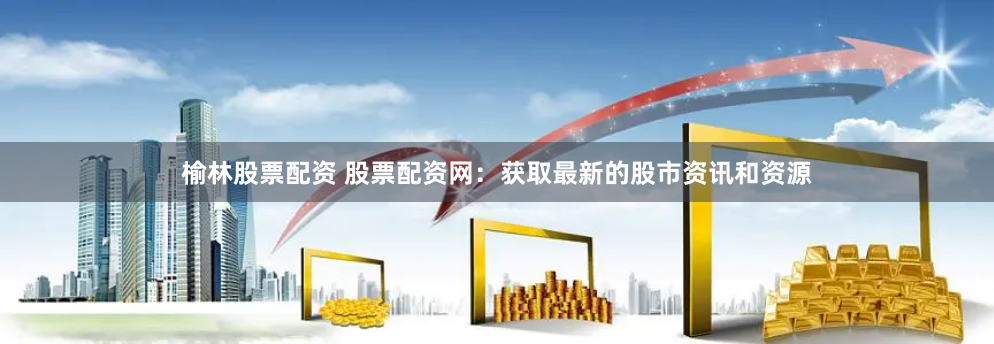 榆林股票配资 股票配资网：获取最新的股市资讯和资源