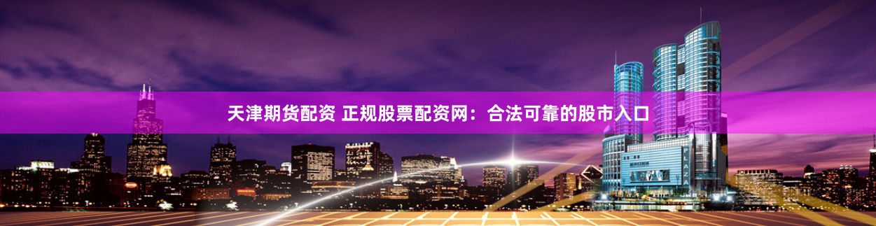 天津期货配资 正规股票配资网：合法可靠的股市入口