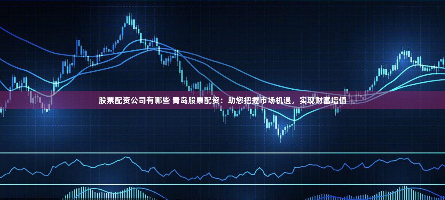 股票配资公司有哪些 青岛股票配资：助您把握市场机遇，实现财富增值