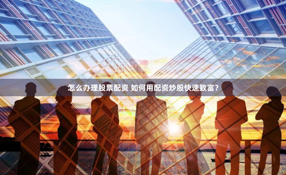 怎么办理股票配资 如何用配资炒股快速致富？