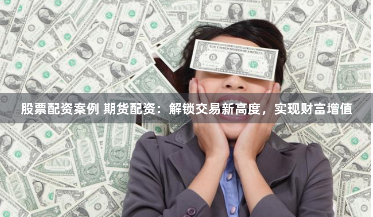 股票配资案例 期货配资：解锁交易新高度，实现财富增值