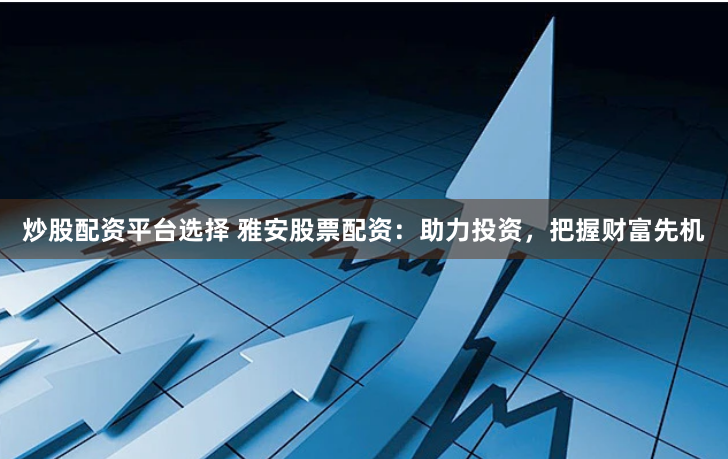 炒股配资平台选择 雅安股票配资：助力投资，把握财富先机