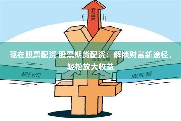 现在股票配资 股票期货配资：解锁财富新途径，轻松放大收益