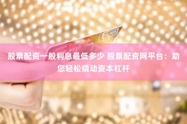 股票配资一般利息最低多少 股票配资网平台：助您轻松撬动资本杠杆
