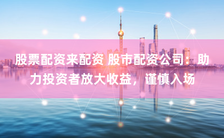 股票配资来配资 股市配资公司：助力投资者放大收益，谨慎入场