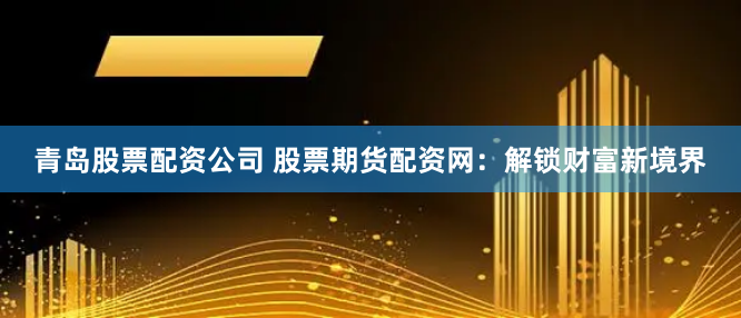 青岛股票配资公司 股票期货配资网：解锁财富新境界