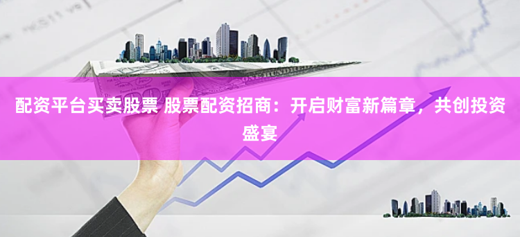 配资平台买卖股票 股票配资招商：开启财富新篇章，共创投资盛宴