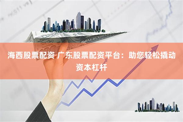 海西股票配资 广东股票配资平台：助您轻松撬动资本杠杆