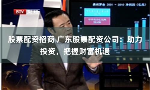 股票配资招商 广东股票配资公司：助力投资，把握财富机遇