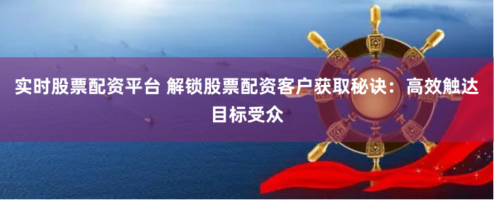 实时股票配资平台 解锁股票配资客户获取秘诀:高效触达目标受众