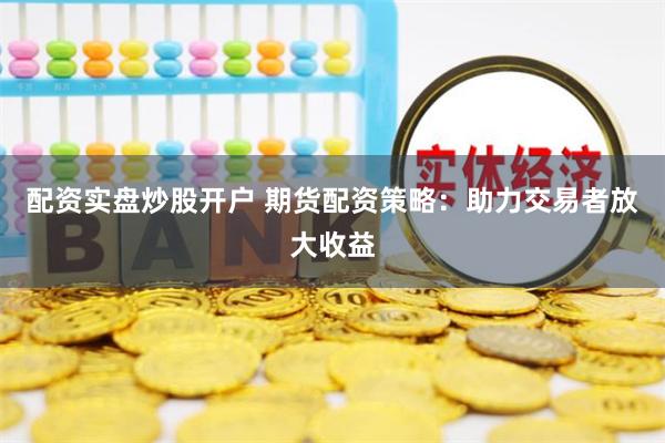 配资实盘炒股开户 期货配资策略：助力交易者放大收益