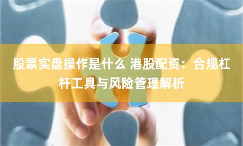 股票实盘操作是什么 港股配资:合规杠杆工具与风险管理解析