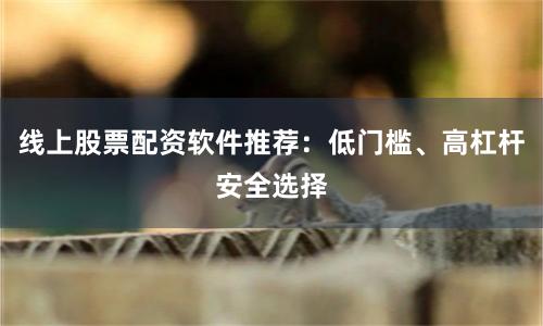线上股票配资软件推荐：低门槛、高杠杆安全选择