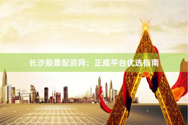 长沙股票配资网：正规平台优选指南