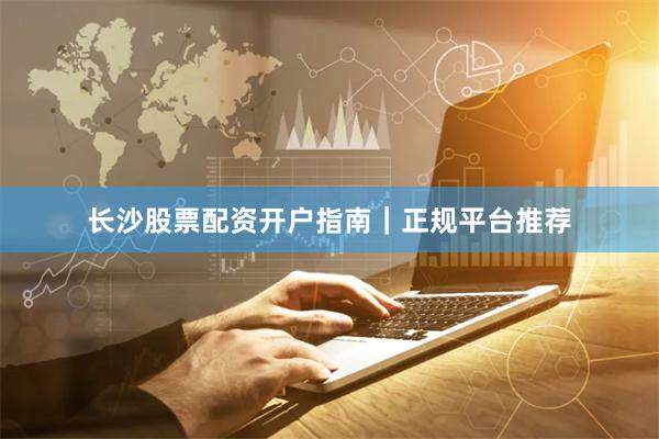长沙股票配资开户指南｜正规平台推荐
