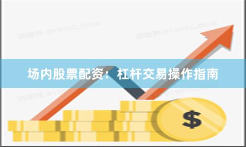 场内股票配资：杠杆交易操作指南